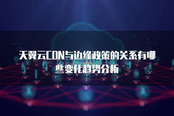 天翼云CDN与边缘政策的关系有哪些变化趋势分析