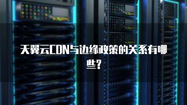 天翼云CDN与边缘政策的关系有哪些?