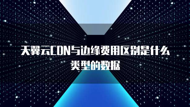 天翼云CDN与边缘费用区别是什么类型的数据