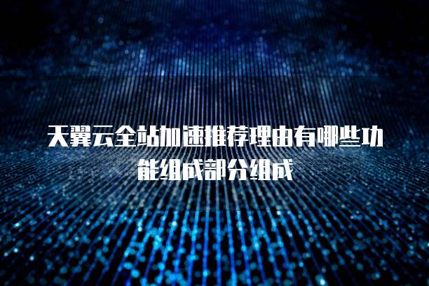 天翼云全站加速推荐理由有哪些功能组成部分组成