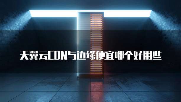 天翼云CDN与边缘便宜哪个好用些