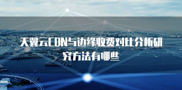 天翼云CDN与边缘收费对比分析研究方法有哪些