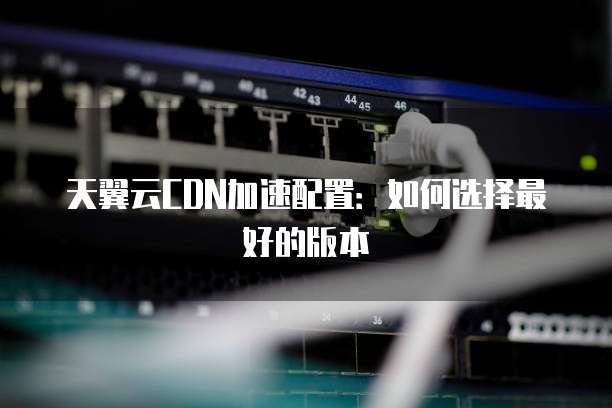 天翼云CDN加速配置:如何选择最好的版本