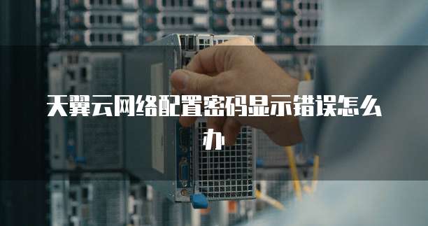 天翼云网络配置密码显示错误怎么办

