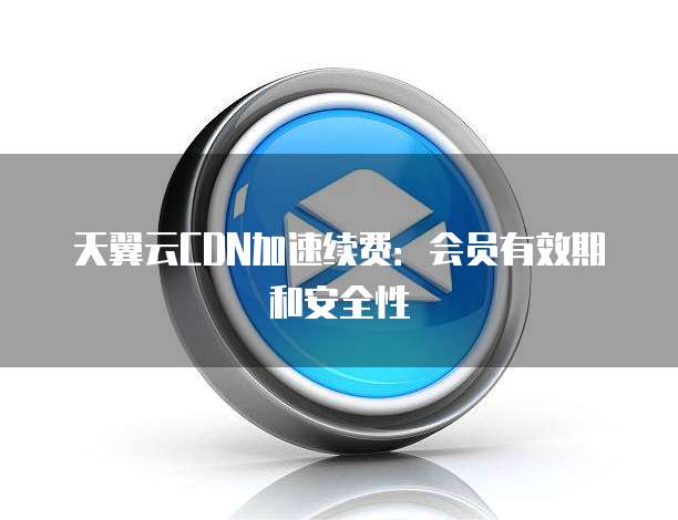 天翼云CDN加速续费:会员有效期和安全性