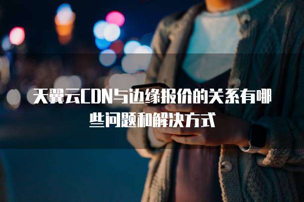 天翼云CDN与边缘报价的关系有哪些问题和解决方式