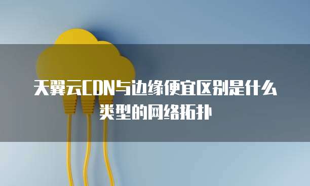 天翼云CDN与边缘便宜区别是什么类型的网络拓扑