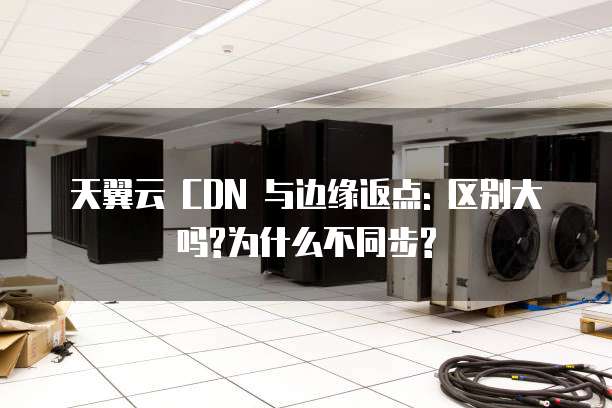 天翼云 CDN 与边缘返点: 区别大吗?为什么不同步?