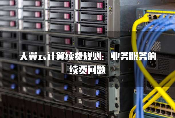 天翼云计算续费规则：业务服务的续费问题