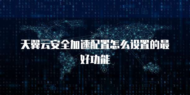 天翼云安全加速配置怎么设置的最好功能