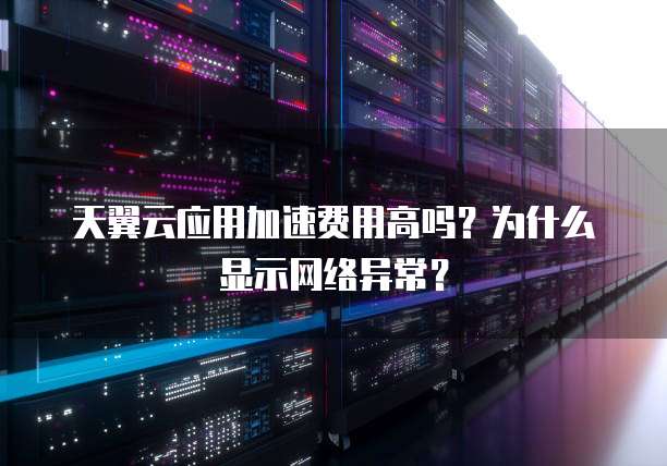 天翼云应用加速费用高吗?为什么显示网络异常?