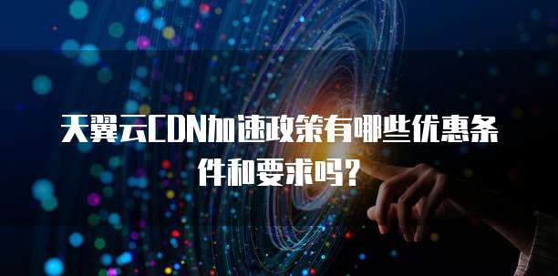 天翼云CDN加速政策有哪些优惠条件和要求吗?