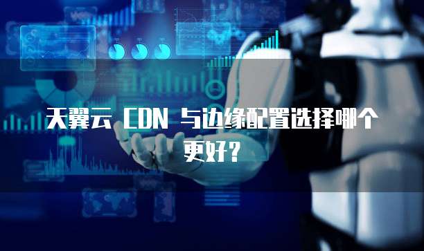 天翼云 CDN 与边缘配置选择哪个更好?