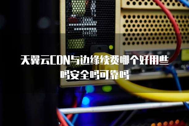 天翼云CDN与边缘续费哪个好用些吗安全吗可靠吗