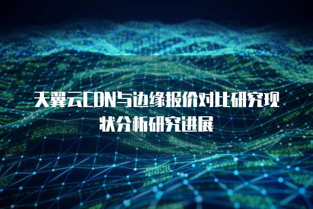 天翼云CDN与边缘报价对比研究现状分析研究进展