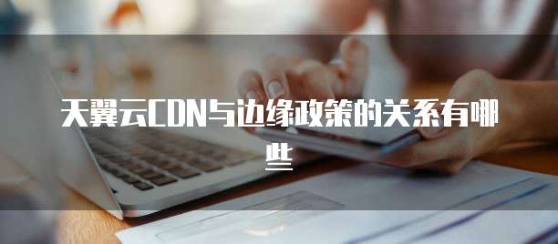 天翼云CDN与边缘政策的关系有哪些