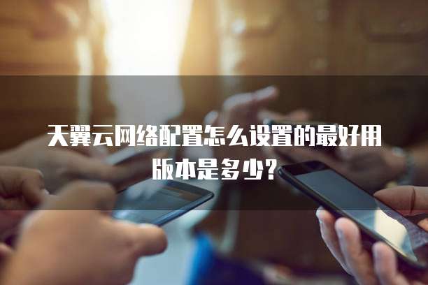 天翼云网络配置怎么设置的最好用版本是多少?