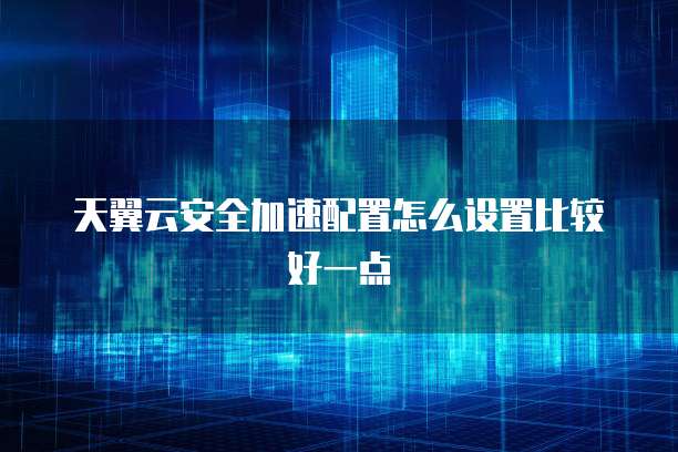 天翼云安全加速配置怎么设置比较好一点