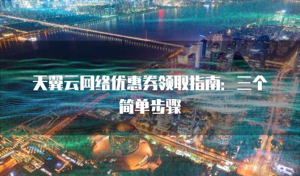 天翼云网络优惠券领取指南:三个简单步骤
