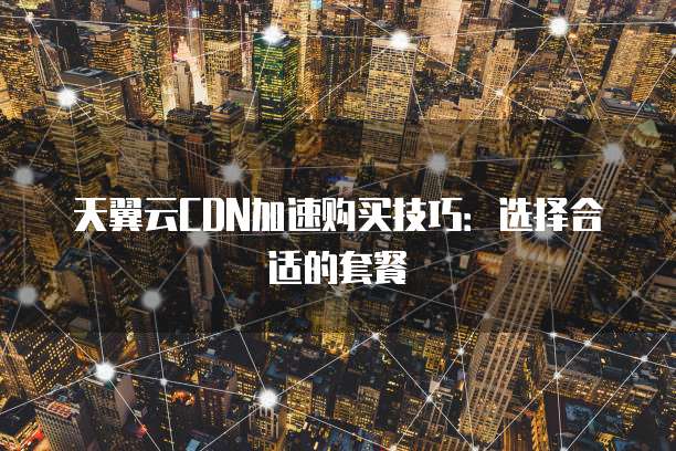 天翼云CDN加速购买技巧:选择合适的套餐