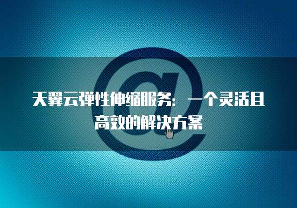 天翼云弹性伸缩服务:一个灵活且高效的解决方案