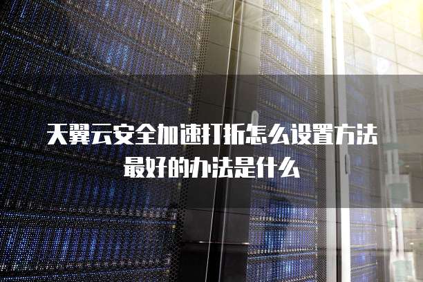 天翼云安全加速打折怎么设置方法最好的办法是什么