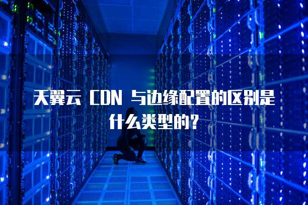 天翼云 CDN 与边缘配置的区别是什么类型的?