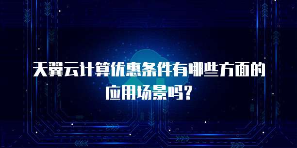 天翼云计算优惠条件有哪些方面的应用场景吗?