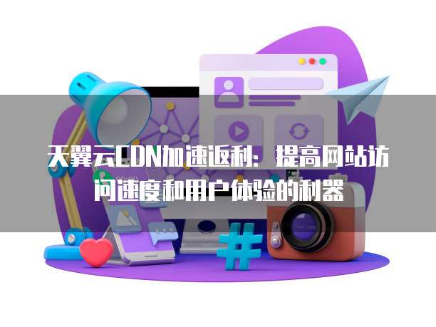 天翼云CDN加速返利:提高网站访问速度和用户体验的利器
