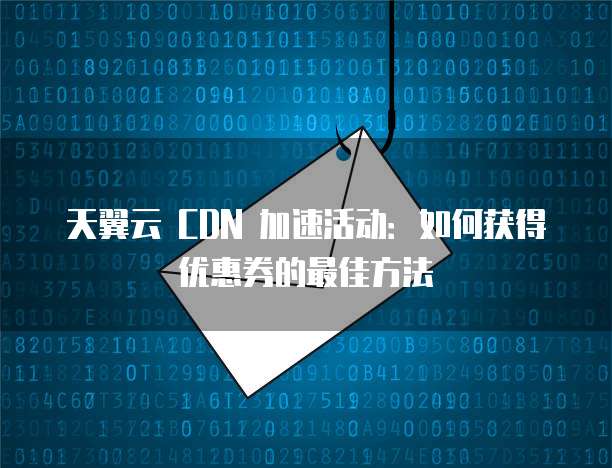 天翼云 CDN 加速活动:如何获得优惠券的最佳方法