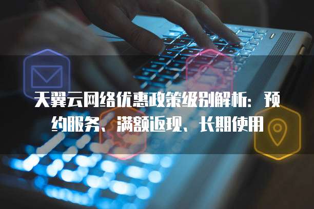 天翼云网络优惠政策级别解析：预约服务、满额返现、长期使用
