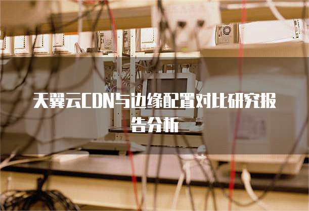 天翼云CDN与边缘配置对比研究报告分析