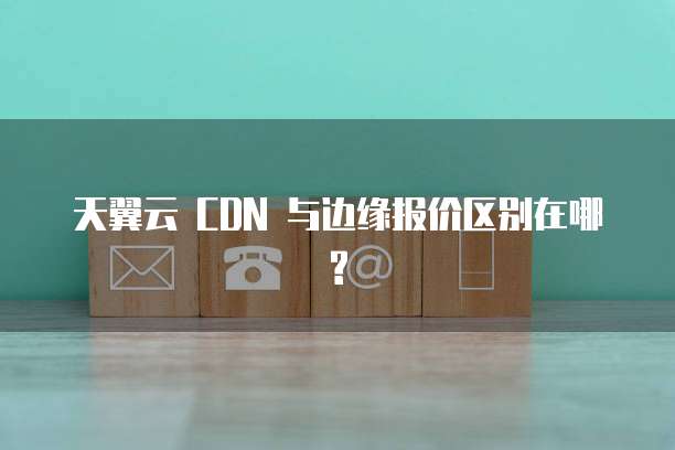 天翼云 CDN 与边缘报价区别在哪?