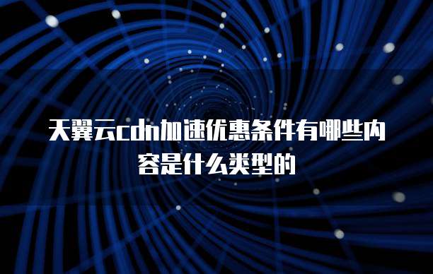 天翼云cdn加速优惠条件有哪些内容是什么类型的