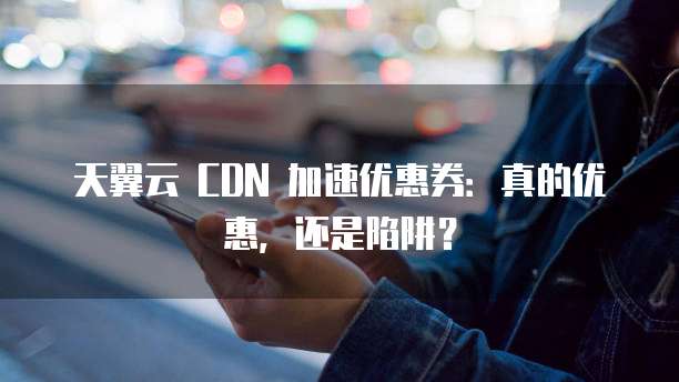 天翼云 CDN 加速优惠券:真的优惠,还是陷阱?