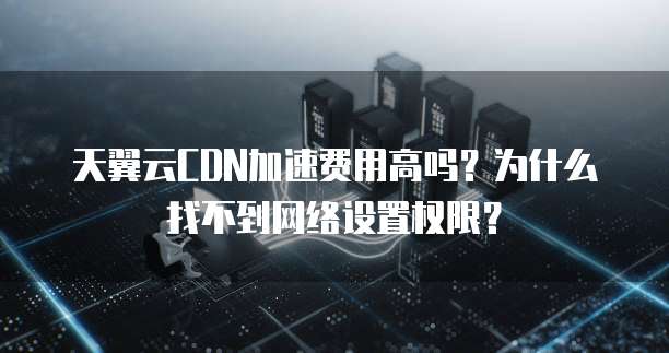 天翼云CDN加速费用高吗?为什么找不到网络设置权限?