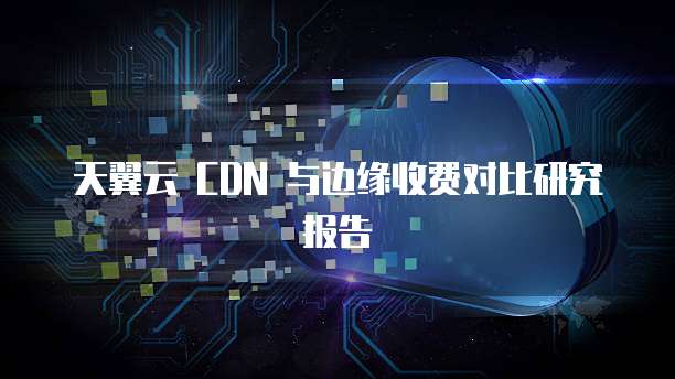 天翼云 CDN 与边缘收费对比研究报告