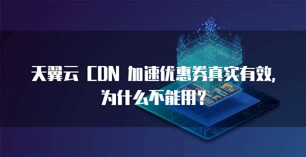 天翼云 CDN 加速优惠券真实有效,为什么不能用?