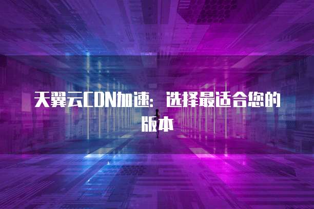 天翼云CDN加速:选择最适合您的版本
