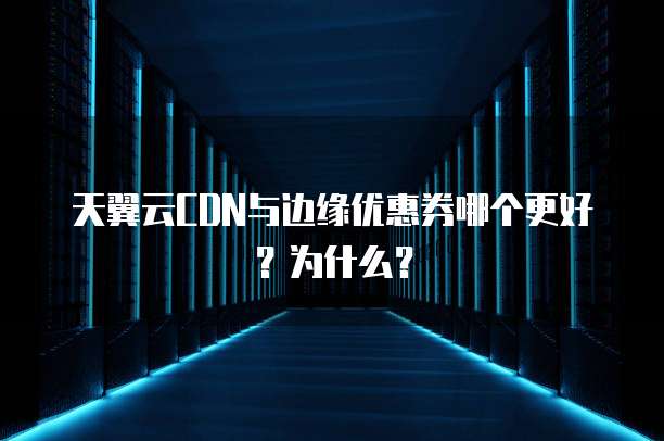 天翼云CDN与边缘优惠券哪个更好?为什么?