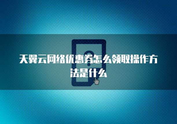 天翼云网络优惠券怎么领取操作方法是什么