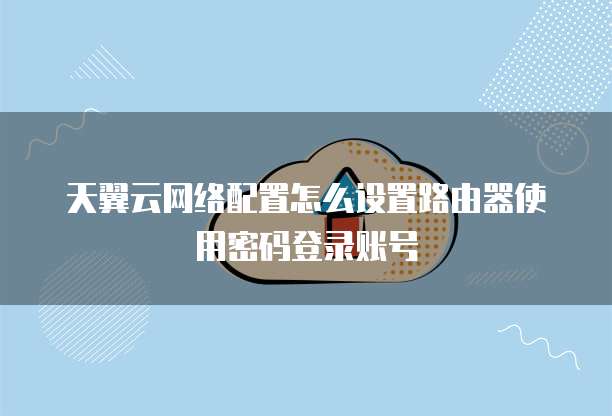 天翼云网络配置怎么设置路由器使用密码登录账号