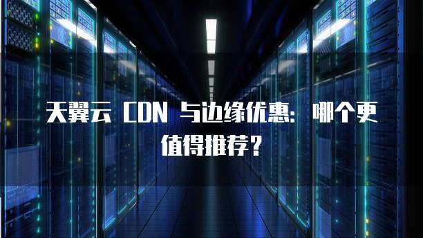 天翼云 CDN 与边缘优惠:哪个更值得推荐?