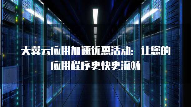 天翼云应用加速优惠活动:让您的应用程序更快更流畅