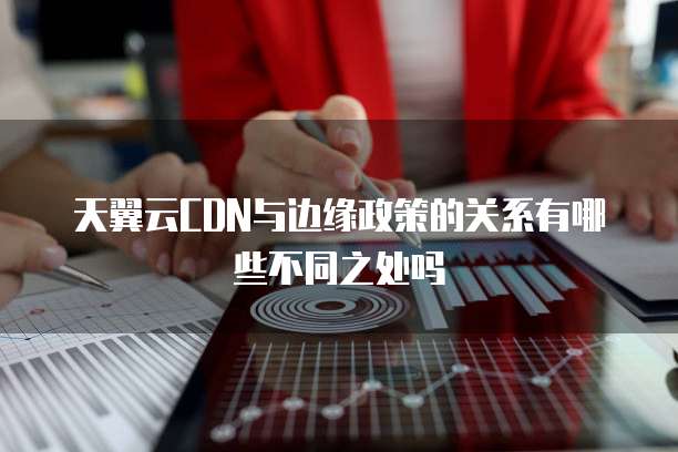天翼云CDN与边缘政策的关系有哪些不同之处吗