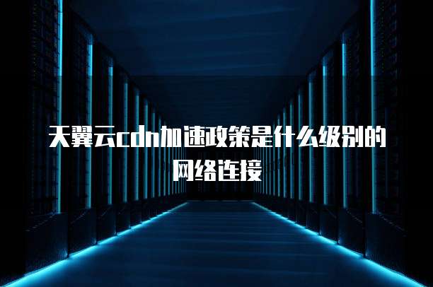 天翼云cdn加速政策是什么级别的网络连接