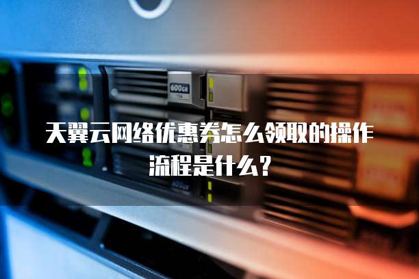 天翼云网络优惠券怎么领取的操作流程是什么?