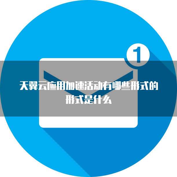 天翼云应用加速活动有哪些形式的形式是什么