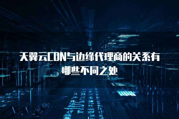 天翼云CDN与边缘代理商的关系有哪些不同之处