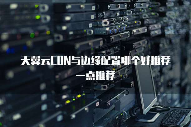 天翼云CDN与边缘配置哪个好推荐一点推荐